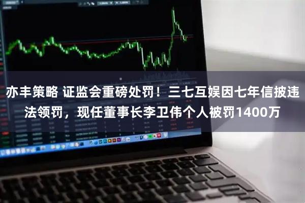 亦丰策略 证监会重磅处罚！三七互娱因七年信披违法领罚，现任董事长李卫伟个人被罚1400万