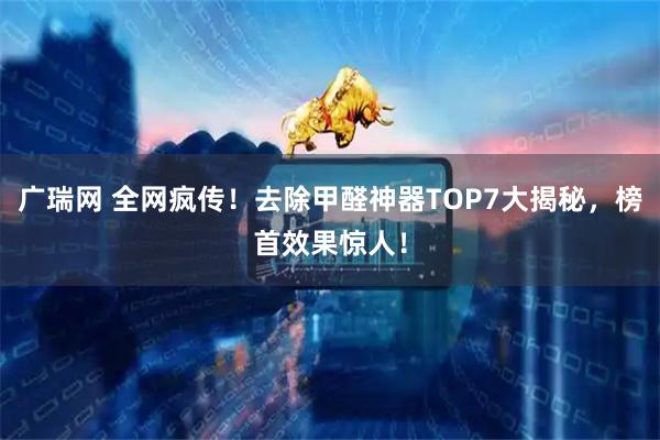 广瑞网 全网疯传！去除甲醛神器TOP7大揭秘，榜首效果惊人！