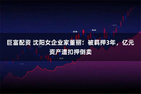巨富配资 沈阳女企业家董丽：被羁押3年，亿元资产遭扣押倒卖