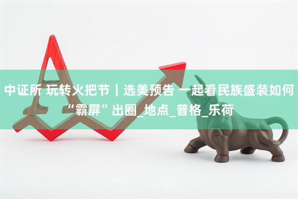 中证所 玩转火把节|选美预告 一起看民族盛装如何“霸屏”出圈_地点_普格_乐荷