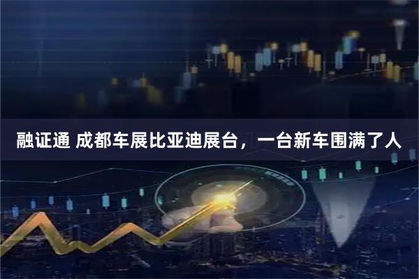 融证通 成都车展比亚迪展台，一台新车围满了人