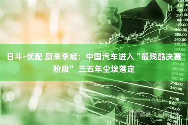 日斗-优配 蔚来李斌：中国汽车进入“最残酷决赛阶段” 三五年尘埃落定