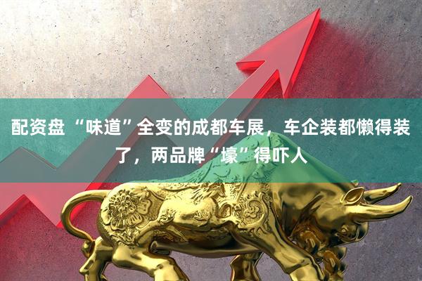 配资盘 “味道”全变的成都车展,车企装都懒得装了,两品牌“壕”得吓人